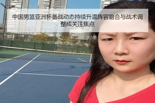 中国男篮亚洲杯备战动态持续升温阵容磨合与战术调整成关注焦点